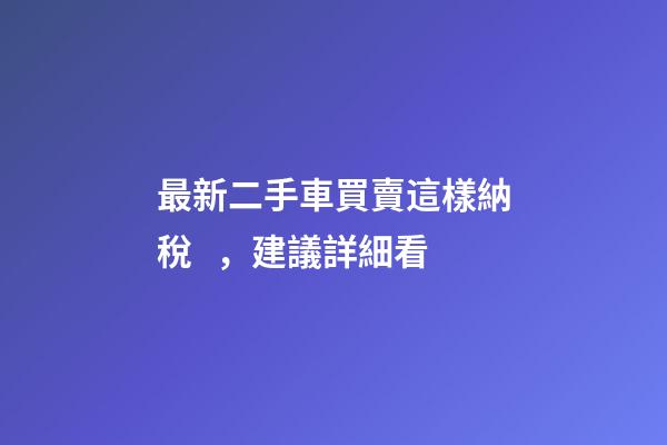 最新二手車買賣這樣納稅，建議詳細看